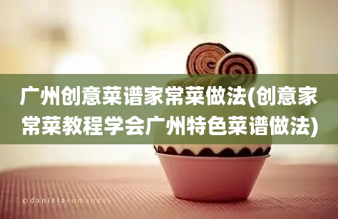 广州创意菜谱家常菜做法(创意家常菜教程学会广州特色菜谱做法)