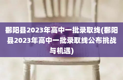 鄱阳县2023年高中一批录取线(鄱阳县2023年高中一批录取线公布挑战与机遇)