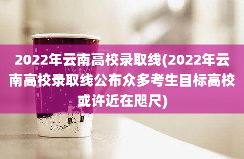 2022年云南高校录取线(2022年云南高校录取线公布众多考生目标高校或许近在咫尺)