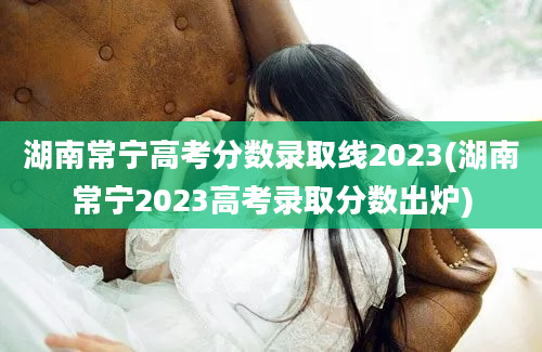 湖南常宁高考分数录取线2023(湖南常宁2023高考录取分数出炉)